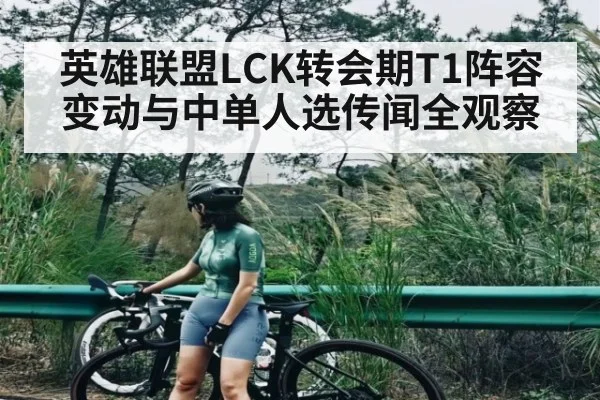 英雄联盟LCK转会期T1阵容变动与中单人选传闻全观察